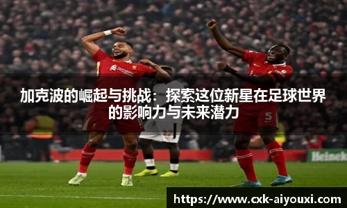 加克波的崛起与挑战：探索这位新星在足球世界的影响力与未来潜力